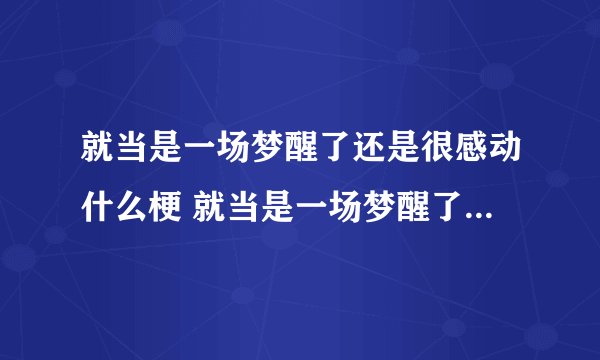 就当是一场梦醒了还是很感动什么梗 就当是一场梦醒了还是很感动什么意思