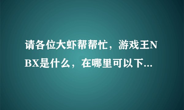 请各位大虾帮帮忙，游戏王NBX是什么，在哪里可以下载的到，怎么用,是不是用来玩游戏王决斗的！！！