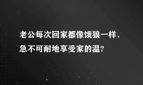 老公每次回家都像饿狼一样，急不可耐地享受家的温?