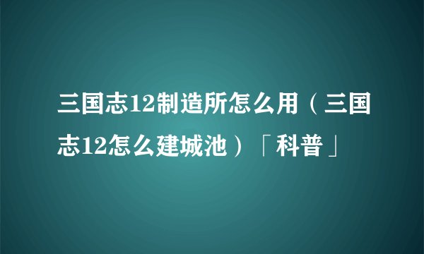 三国志12制造所怎么用（三国志12怎么建城池）「科普」