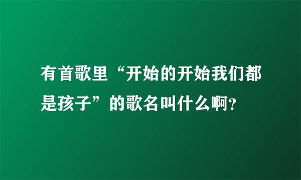 有首歌里“开始的开始我们都是孩子”的歌名叫什么啊？