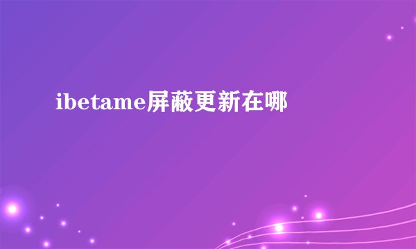ibetame屏蔽更新在哪