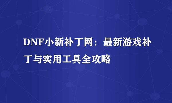 DNF小新补丁网：最新游戏补丁与实用工具全攻略