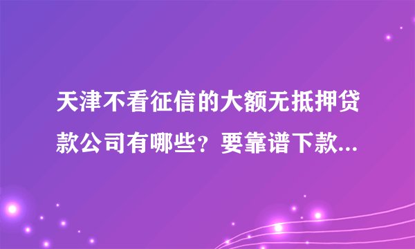 天津不看征信的大额无抵押贷款公司有哪些？要靠谱下款快的，急用钱！