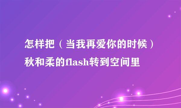 怎样把（当我再爱你的时候）秋和柔的flash转到空间里