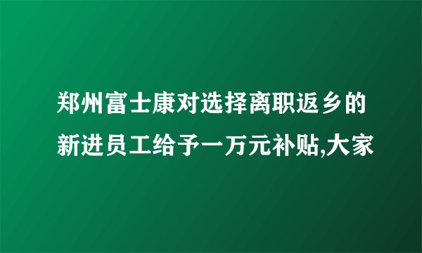 郑州富士康对选择离职返乡的新进员工给予一万元补贴,大家