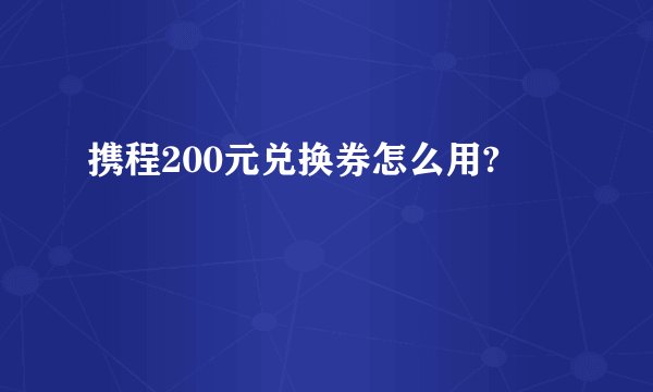 携程200元兑换券怎么用?