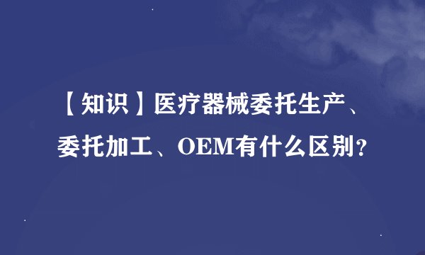 【知识】医疗器械委托生产、委托加工、OEM有什么区别？
