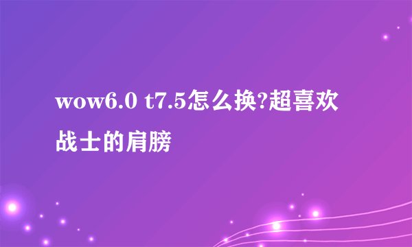 wow6.0 t7.5怎么换?超喜欢战士的肩膀