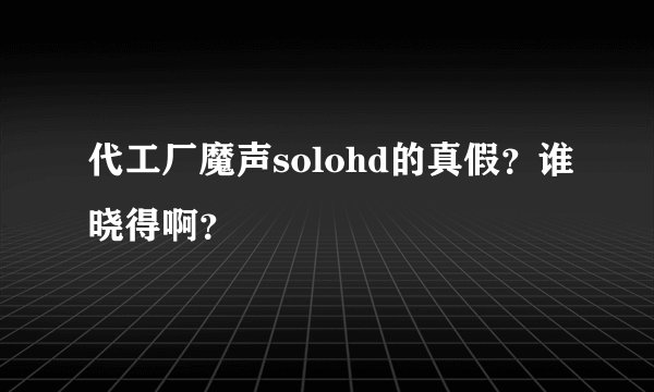 代工厂魔声solohd的真假？谁晓得啊？