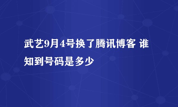 武艺9月4号换了腾讯博客 谁知到号码是多少