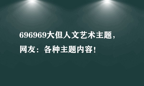 696969大但人文艺术主题，网友：各种主题内容！
