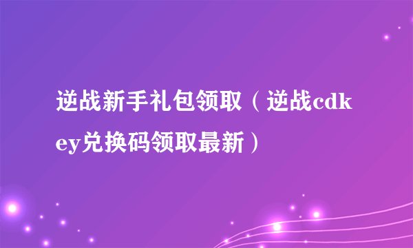 逆战新手礼包领取（逆战cdkey兑换码领取最新）