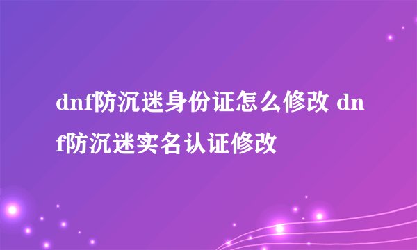 dnf防沉迷身份证怎么修改 dnf防沉迷实名认证修改