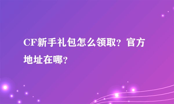 CF新手礼包怎么领取？官方地址在哪？