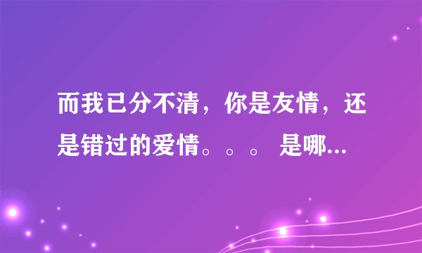 而我已分不清，你是友情，还是错过的爱情。。。 是哪首歌的歌词？！