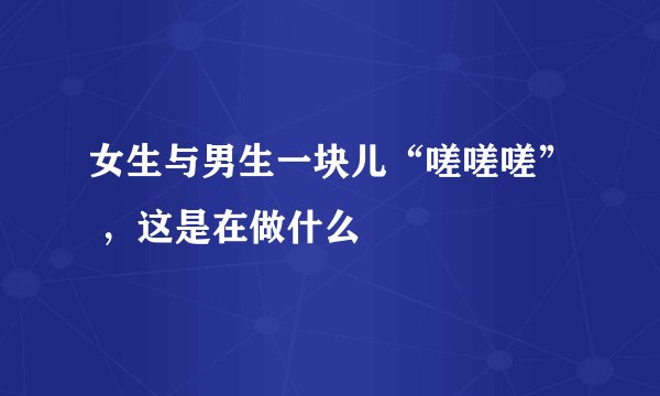 女生与男生一块儿“嗟嗟嗟” ，这是在做什么