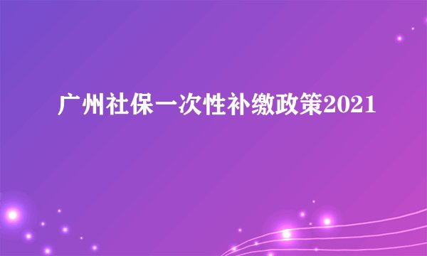 广州社保一次性补缴政策2021