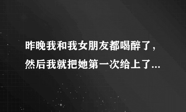 昨晚我和我女朋友都喝醉了，然后我就把她第一次给上了，早上醒来她就不理我了，我要怎么办？