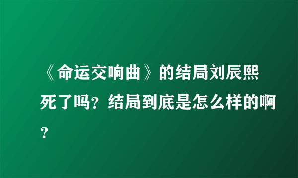 《命运交响曲》的结局刘辰熙死了吗？结局到底是怎么样的啊？