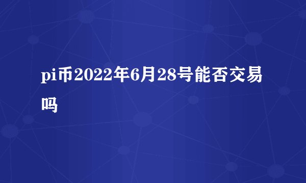 pi币2022年6月28号能否交易吗