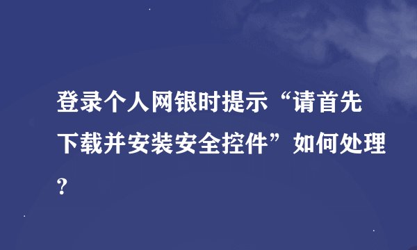 登录个人网银时提示“请首先下载并安装安全控件”如何处理？
