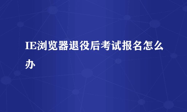 IE浏览器退役后考试报名怎么办