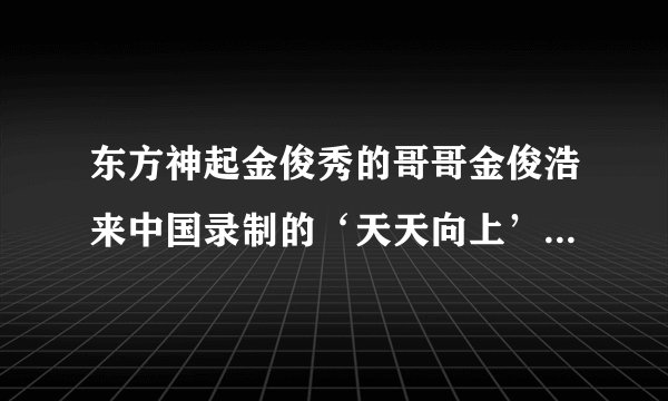 东方神起金俊秀的哥哥金俊浩来中国录制的‘天天向上’都讲了什么？具体点