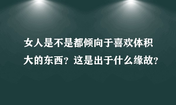 女人是不是都倾向于喜欢体积大的东西？这是出于什么缘故？