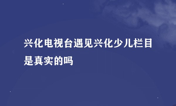 兴化电视台遇见兴化少儿栏目是真实的吗