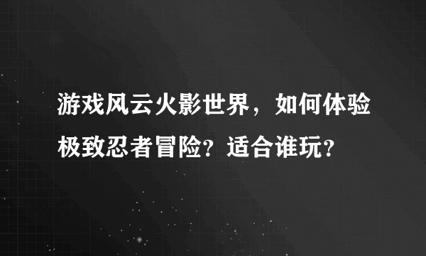 游戏风云火影世界，如何体验极致忍者冒险？适合谁玩？