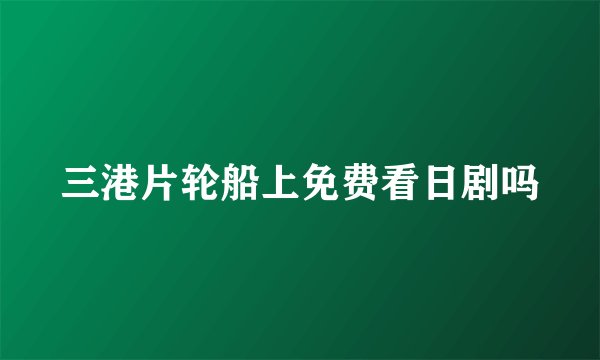 三港片轮船上免费看日剧吗