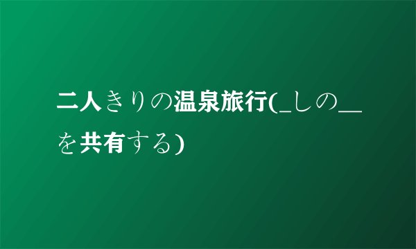 二人きりの温泉旅行(_しの__を共有する)