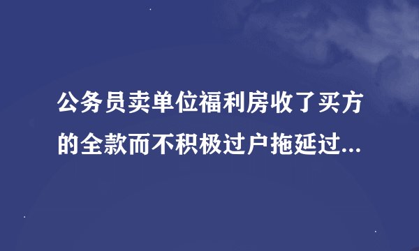 公务员卖单位福利房收了买方的全款而不积极过户拖延过户时间纪委监委管吗?
