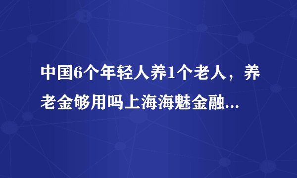 中国6个年轻人养1个老人，养老金够用吗上海海魅金融信息服务有限公司？