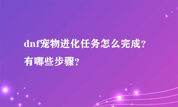 dnf宠物进化任务怎么完成？有哪些步骤？