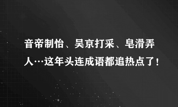 音帝制怡、吴京打采、皂滑弄人…这年头连成语都追热点了！