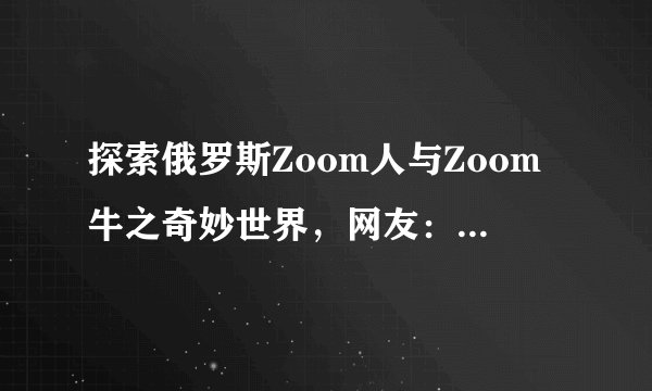 探索俄罗斯Zoom人与Zoom牛之奇妙世界，网友：不敢相信！