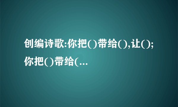 创编诗歌:你把()带给(),让();你把()带给(),让()。拜托各位大神