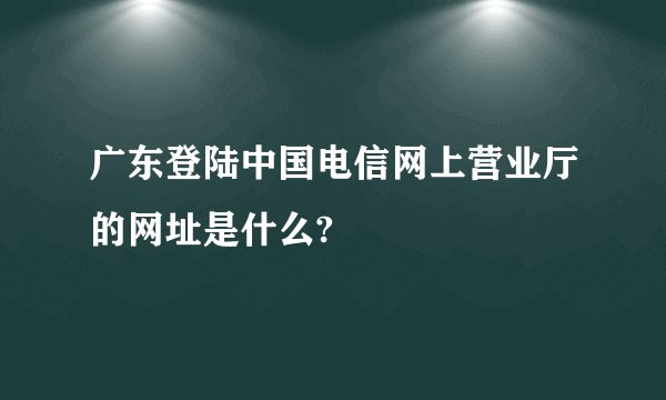 广东登陆中国电信网上营业厅的网址是什么?
