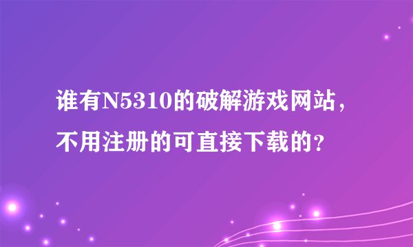 谁有N5310的破解游戏网站，不用注册的可直接下载的？