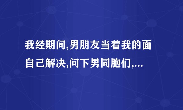 我经期间,男朋友当着我的面自己解决,问下男同胞们,你们也都是这样吗...