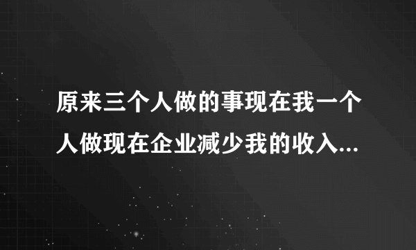 原来三个人做的事现在我一个人做现在企业减少我的收入我是不是可以拒绝做三个人的事
