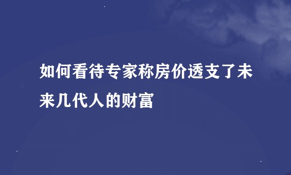 如何看待专家称房价透支了未来几代人的财富