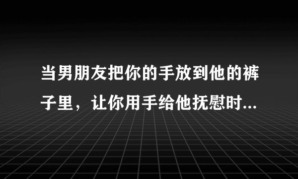 当男朋友把你的手放到他的裤子里，让你用手给他抚慰时？应该怎么去做?