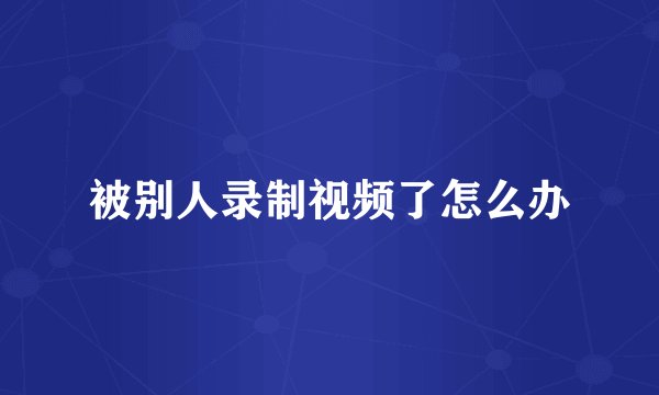 被别人录制视频了怎么办