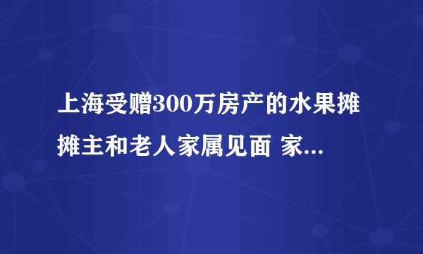 上海受赠300万房产的水果摊摊主和老人家属见面 家属：只认可清醒条件下的赠予！公证处也回应了