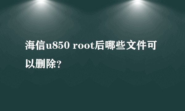 海信u850 root后哪些文件可以删除？