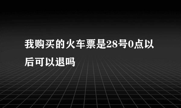 我购买的火车票是28号0点以后可以退吗