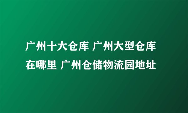 广州十大仓库 广州大型仓库在哪里 广州仓储物流园地址